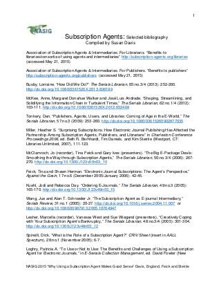 1
Subscription Agents: Selected bibliography
Compiled by Susan Davis
Association of Subscription Agents & Intermediaries. For Librarians. “Benefits to
libraries/consortia of using agents and intermediaries” http://subscription-agents.org/libraries
(accessed May 21, 2015)
Association of Subscription Agents & Intermediaries. For Publishers. “Benefits to publishers”
http://subscription-agents.org/publishers (accessed May 21, 2015)
Busby, Lorraine. “How Did We Do?” The Serials Librarian, 65:no.3/4 (2013): 252-260.
http://dx.doi.org/10.1080/0361526X.2013.838199
McKee, Anne, Margaret Donahue Walker and José Luis Andrade. “Shaping, Streamlining, and
Solidifying the Information Chain in Turbulent Times,” The Serials Librarian, 62:no.1/4 (2012):
103-111. http://dx.doi.org/10.1080/0361526X.2012.652468
Tonkery, Dan. “Publishers, Agents, Users, and Libraries: Coming of Age in the E-World,” The
Serials Librarian, 57:no.3 (2009): 253-260. http://dx.doi.org/10.1080/03615260902877035
Miller, Heather S. “Surprising Subscriptions: How Electronic Journal Publishing Has Affected the
Partnership Among Subscription Agents, Publishers, and Librarians” in Charleston Conference
Proceedings 2006, ed. Beth R. Berhhardt, Tim Daniels, and Kim Steinle (Westport, CT:
Libraries Unlimited, 2007), 111-123.
McClamroch, Jo (recorder), Tina Feick and Gary Ives (presenters). “The Big E-Package Deals:
Smoothing the Way through Subscription Agents,” The Serials Librarian, 50:no.3/4 (2006): 267-
270. http://dx.doi.org/10.1300/J123v50n03_10
Feick, Tina and Shawn Herman. “Electronic Journal Subscriptions: The Agent’s Perspective,”
Against the Grain, 17:no.6 (December 2005/January 2006): 42-45.
Kuehl, Jodi and Rebecca Day. “Ordering E-Journals,” The Serials Librarian, 49:no.3 (2005):
165-170. http://dx.doi.org/10.1300/J123v49n03_15
Wang, Jue and Alan T. Schroeder Jr. “The Subscription Agent as E-journal Intermediary,”
Serials Review, 31:no.1 (2005): 20-27. http://dx.doi.org/10.1016/j.serrev.2004.11.007 or
http://dx.doi.org/10.1080/00987913.2005.10764947
Lesher, Marcella (recorder), Vanessa West and Sue Wiegand (presenters). “Creatively Coping
with Your Subscription Agent’s Bankruptcy,” The Serials Librarian, 48:no.3/4 (2005): 301-304.
http://dx.doi.org/10.1300/J123v48n03_12
Spinelli, Dick. “What is the Role of a Subscription Agent?” CRIV Sheet (insert in AALL
Spectrum), 28:no.1 (November 2005): 6-7.
Loghry, Patricia A. “To Use or Not to Use: The Benefits and Challenges of Using a Subscription
Agent for Electronic Journals,” in E-Serials Collection Management, ed. David Fowler (New
NASIG 2015 “Why Using a Subscription Agent Makes Good Sense” Davis, England, Feick and Steinle
 