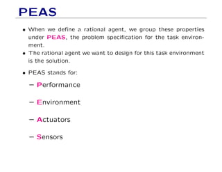 PEAS
• When we deﬁne a rational agent, we group these properties
under PEAS, the problem speciﬁcation for the task environ-
ment.
• The rational agent we want to design for this task environment
is the solution.
• PEAS stands for:
– Performance
– Environment
– Actuators
– Sensors
 