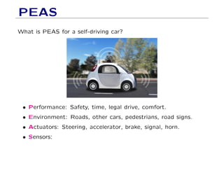 PEAS
What is PEAS for a self-driving car?
• Performance: Safety, time, legal drive, comfort.
• Environment: Roads, other cars, pedestrians, road signs.
• Actuators: Steering, accelerator, brake, signal, horn.
• Sensors:
 
