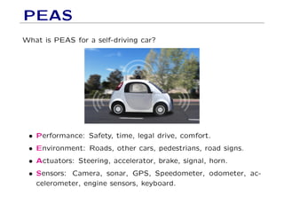 PEAS
What is PEAS for a self-driving car?
• Performance: Safety, time, legal drive, comfort.
• Environment: Roads, other cars, pedestrians, road signs.
• Actuators: Steering, accelerator, brake, signal, horn.
• Sensors: Camera, sonar, GPS, Speedometer, odometer, ac-
celerometer, engine sensors, keyboard.
 
