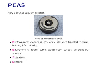 PEAS
How about a vacuum cleaner?
iRobot Roomba series
• Performance: cleanness, eﬃciency: distance traveled to clean,
battery life, security.
• Environment: room, table, wood ﬂoor, carpet, diﬀerent ob-
stacles.
• Actuators:
• Sensors:
 