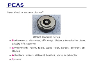 PEAS
How about a vacuum cleaner?
iRobot Roomba series
• Performance: cleanness, eﬃciency: distance traveled to clean,
battery life, security.
• Environment: room, table, wood ﬂoor, carpet, diﬀerent ob-
stacles.
• Actuators: wheels, diﬀerent brushes, vacuum extractor.
• Sensors:
 