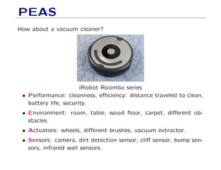 PEAS
How about a vacuum cleaner?
iRobot Roomba series
• Performance: cleanness, eﬃciency: distance traveled to clean,
battery life, security.
• Environment: room, table, wood ﬂoor, carpet, diﬀerent ob-
stacles.
• Actuators: wheels, diﬀerent brushes, vacuum extractor.
• Sensors: camera, dirt detection sensor, cliﬀ sensor, bump sen-
sors, infrared wall sensors.
 