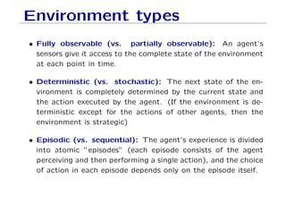 Environment types
• Fully observable (vs. partially observable): An agent’s
sensors give it access to the complete state of the environment
at each point in time.
• Deterministic (vs. stochastic): The next state of the en-
vironment is completely determined by the current state and
the action executed by the agent. (If the environment is de-
terministic except for the actions of other agents, then the
environment is strategic)
• Episodic (vs. sequential): The agent’s experience is divided
into atomic ”episodes” (each episode consists of the agent
perceiving and then performing a single action), and the choice
of action in each episode depends only on the episode itself.
 