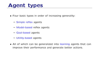 Agent types
• Four basic types in order of increasing generality:
– Simple reﬂex agents
– Model-based reﬂex agents
– Goal-based agents
– Utility-based agents
• All of which can be generalized into learning agents that can
improve their performance and generate better actions.
 