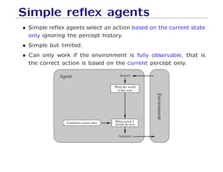 Simple reﬂex agents
• Simple reﬂex agents select an action based on the current state
only ignoring the percept history.
• Simple but limited.
• Can only work if the environment is fully observable, that is
the correct action is based on the current percept only.
Agent
Environment
Sensors
What action I
should do nowCondition-action rules
Actuators
What the world
is like now
 