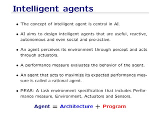 Intelligent agents
• The concept of intelligent agent is central in AI.
• AI aims to design intelligent agents that are useful, reactive,
autonomous and even social and pro-active.
• An agent perceives its environment through percept and acts
through actuators.
• A performance measure evaluates the behavior of the agent.
• An agent that acts to maximize its expected performance mea-
sure is called a rational agent.
• PEAS: A task environment speciﬁcation that includes Perfor-
mance measure, Environment, Actuators and Sensors.
Agent = Architecture + Program
 
