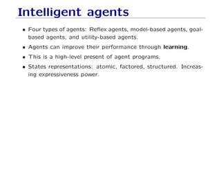 Intelligent agents
• Four types of agents: Reﬂex agents, model-based agents, goal-
based agents, and utility-based agents.
• Agents can improve their performance through learning.
• This is a high-level present of agent programs.
• States representations: atomic, factored, structured. Increas-
ing expressiveness power.
 
