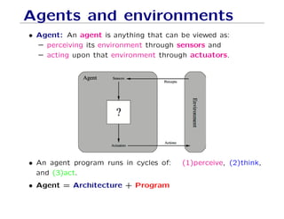 Agents and environments
• Agent: An agent is anything that can be viewed as:
– perceiving its environment through sensors and
– acting upon that environment through actuators.
• An agent program runs in cycles of: (1)perceive, (2)think,
and (3)act.
• Agent = Architecture + Program
 