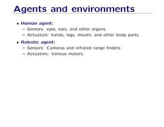 Agents and environments
• Human agent:
– Sensors: eyes, ears, and other organs.
– Actuators: hands, legs, mouth, and other body parts.
• Robotic agent:
– Sensors: Cameras and infrared range ﬁnders.
– Actuators: Various motors.
 