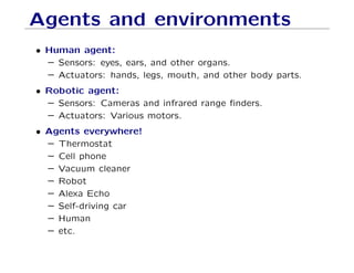 Agents and environments
• Human agent:
– Sensors: eyes, ears, and other organs.
– Actuators: hands, legs, mouth, and other body parts.
• Robotic agent:
– Sensors: Cameras and infrared range ﬁnders.
– Actuators: Various motors.
• Agents everywhere!
– Thermostat
– Cell phone
– Vacuum cleaner
– Robot
– Alexa Echo
– Self-driving car
– Human
– etc.
 