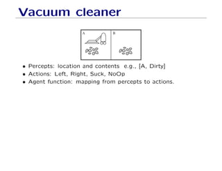 Vacuum cleaner
A B
• Percepts: location and contents e.g., [A, Dirty]
• Actions: Left, Right, Suck, NoOp
• Agent function: mapping from percepts to actions.
 