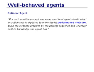 Well-behaved agents
Rational Agent:
“For each possible percept sequence, a rational agent should select
an action that is expected to maximize its performance measure,
given the evidence provided by the percept sequence and whatever
built-in knowledge the agent has.”
 