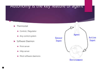 Autonomy is the key feature of agent
 Examples
 Thermostat
 Control / Regulator
 Any control system
 Software Daemon
 Print server
 Http server
 Most software daemons
Agent
Environment
Action
Input
Sensor
Input
1
0
 