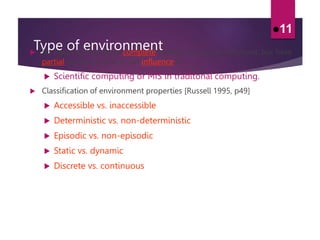 Type of environment
 An agent will not have complete control over its environment, but have
partial control, in that it can influence it.
 Scientific computing or MIS in traditonal computing.
 Classification of environment properties [Russell 1995, p49]
 Accessible vs. inaccessible
 Deterministic vs. non-deterministic
 Episodic vs. non-episodic
 Static vs. dynamic
 Discrete vs. continuous
11
 