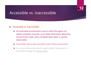 Accessible vs. inaccessible
 Accessible vs. inaccessible
 An accessible environment is one in which the agent can
obtain complete, accurate, up-to-date information about the
environment’s state. (also complete observable vs. partial
observable)
 Accessible: sensor give complete state of the environment.
 In an accessible environment, agent needn’t keep track of
the world through its internal state.
12
 