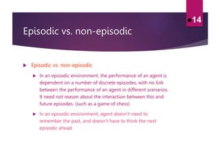 Episodic vs. non-episodic
 Episodic vs. non-episodic
 In an episodic environment, the performance of an agent is
dependent on a number of discrete episodes, with no link
between the performance of an agent in different scenarios.
It need not reason about the interaction between this and
future episodes. (such as a game of chess)
 In an episodic environment, agent doesn’t need to
remember the past, and doesn’t have to think the next
episodic ahead.
14
 