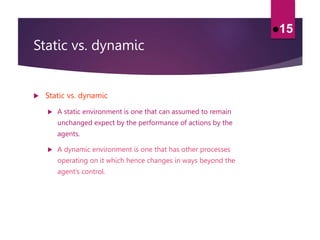 Static vs. dynamic
 Static vs. dynamic
 A static environment is one that can assumed to remain
unchanged expect by the performance of actions by the
agents.
 A dynamic environment is one that has other processes
operating on it which hence changes in ways beyond the
agent’s control.
15
 