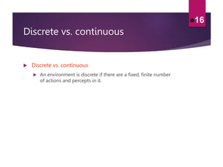Discrete vs. continuous
 Discrete vs. continuous
 An environment is discrete if there are a fixed, finite number
of actions and percepts in it.
16
 