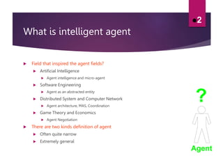 What is intelligent agent
 Field that inspired the agent fields?
 Artificial Intelligence
 Agent intelligence and micro-agent
 Software Engineering
 Agent as an abstracted entity
 Distributed System and Computer Network
 Agent architecture, MAS, Coordination
 Game Theory and Economics
 Agent Negotiation
 There are two kinds definition of agent
 Often quite narrow
 Extremely general
2
Agent
?
 