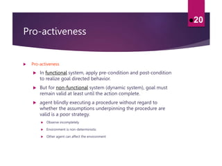Pro-activeness
 Pro-activeness
 In functional system, apply pre-condition and post-condition
to realize goal directed behavior.
 But for non-functional system (dynamic system), goal must
remain valid at least until the action complete.
 agent blindly executing a procedure without regard to
whether the assumptions underpinning the procedure are
valid is a poor strategy.
 Observe incompletely
 Environment is non-deterministic
 Other agent can affect the environment
20
 