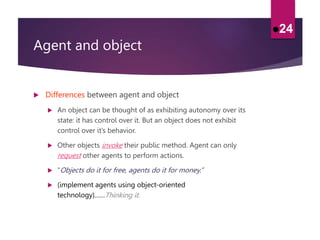 Agent and object
 Differences between agent and object
 An object can be thought of as exhibiting autonomy over its
state: it has control over it. But an object does not exhibit
control over it’s behavior.
 Other objects invoke their public method. Agent can only
request other agents to perform actions.
 “Objects do it for free, agents do it for money.”
 (implement agents using object-oriented
technology)……Thinking it.
24
 