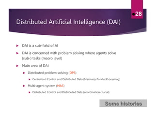 Distributed Artificial Intelligence (DAI)
 DAI is a sub-field of AI
 DAI is concerned with problem solving where agents solve
(sub-) tasks (macro level)
 Main area of DAI
 Distributed problem solving (DPS)
 Centralized Control and Distributed Data (Massively Parallel Processing)
 Multi-agent system (MAS)
 Distributed Control and Distributed Data (coordination crucial)
28
Some histories
 