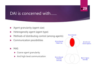 DAI is concerned with……
 Agent granularity (agent size)
 Heterogeneity agent (agent type)
 Methods of distributing control (among agents)
 Communication possibilities
 MAS
 Coarse agent granularity
 And high-level communication
29
Distributed
Computing
Artificial
Intelligence
Distributed
AI
Multi-Agent
Systems
Distributed
Problem
Solving
 