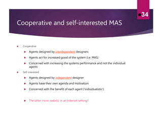 Cooperative and self-interested MAS
 Cooperative
 Agents designed by interdependent designers
 Agents act for increased good of the system (i.e. MAS)
 Concerned with increasing the systems performance and not the individual
agents
 Self-interested
 Agents designed by independent designer
 Agents have their own agenda and motivation
 Concerned with the benefit of each agent (’individualistic’)
 The latter more realistic in an Internet-setting?
34
 
