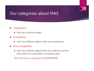 Our categories about MAS
 Cooperation
 Both has a common object
 Competitive
 Each have different objects which are contradictory.
 Semi-competitive
 Each have different objects which are conflictive, but the
total system has one explicit (or implicit) object
The first now is known as TEAMWORK.
35
 