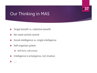 Our Thinking in MAS
 Single benefit vs. collective benefit
 No need central control
 Social intelligence vs. single intelligence
 Self-organize system
 Self-form, self-evolve
 Intelligence is emergence, not innative
 …..
37
 