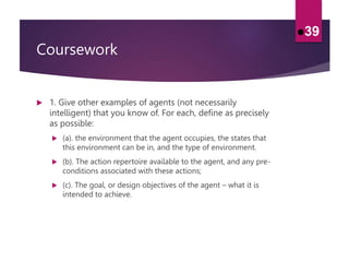 Coursework
 1. Give other examples of agents (not necessarily
intelligent) that you know of. For each, define as precisely
as possible:
 (a). the environment that the agent occupies, the states that
this environment can be in, and the type of environment.
 (b). The action repertoire available to the agent, and any pre-
conditions associated with these actions;
 (c). The goal, or design objectives of the agent – what it is
intended to achieve.
39
 