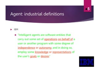 Agent: industrial definitions
 IBM
 ”Intelligent agents are software entities that
carry out some set of operations on behalf of a
user or another program with some degree of
independence or autonomy, and in doing so,
employ some knowledge or representations of
the user’s goals or desires”
5
 