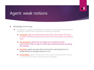 Agent: weak notions
 Wooldridge and Jennings
 An Agent is a piece of hardware or (more commonly) software-based
computer system that enjoys the following properties
 Autonomy: agents operate without the direct intervention of humans
or others, and have some kind of control over their actions and internal
state;
 Pro-activeness: agents do not simply act in response to their
environment, they are able to exhibit goal-directed behavior by taking
the initiative.
 Reactivity: agents perceive their environment and respond to it in
timely fashion to changes that occur in it.
 Social Ability: agents interact with other agents (and possibly humans)
via some kind of agent-communication language.”
6
 