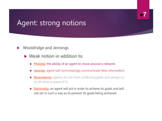 Agent: strong notions
 Wooldridge and Jennings
 Weak notion in addition to
 Mobility: the ability of an agent to move around a network
 Veracity: agent will not knowingly communicate false information
 Benevolence: agents do not have conflicting goals and always try
to do what is asked of it.
 Rationality: an agent will act in order to achieve its goals and will
not act in such a way as to prevent its goals being achieved
7
 