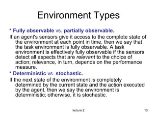 lecture 2 13
Environment Types
* Fully observable vs. partially observable.
If an agent's sensors give it access to the complete state of
the environment at each point in time, then we say that
the task environment is fully observable. A task
environment is effectively fully observable if the sensors
detect all aspects that are relevant to the choice of
action; relevance, in turn, depends on the performance
measure.
* Deterministic vs. stochastic.
If the next state of the environment is completely
determined by the current state and the action executed
by the agent, then we say the environment is
deterministic; otherwise, it is stochastic.
 