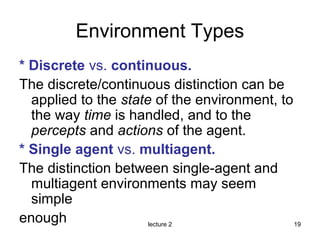 lecture 2 19
Environment Types
* Discrete vs. continuous.
The discrete/continuous distinction can be
applied to the state of the environment, to
the way time is handled, and to the
percepts and actions of the agent.
* Single agent vs. multiagent.
The distinction between single-agent and
multiagent environments may seem
simple
enough
 