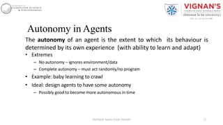 Autonomy in Agents
The autonomy of an agent is the extent to which its behaviour is
determined by its own experience (with ability to learn and adapt)
• Extremes
– No autonomy – ignores environment/data
– Complete autonomy – must act randomly/no program
• Example: baby learning to crawl
• Ideal: design agents to have some autonomy
– Possibly good to become more autonomous in time
12Intelligent Agents |Amar Jukuntla
 
