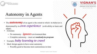 Autonomy in Agents
• The autonomyof an agent is the extent to which its behavior is
determined by its own experience (with ability to learn and
adapt).
• Extremes
– No autonomy – ignores environment/data
– Complete autonomy – must act randomly/no program
• Example: baby learning to crawl
• Ideal: design agents to have some autonomy
– Possibly good to become more autonomous in time
13Intelligent Agents |Amar Jukuntla
 