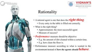 Rationality
• A rational agent is one that does the right thing.
• Every entry in the table is filled out correctly.
• What is the right thing?
• Approximation: the most successful agent
• Measure of success?
• Performance measure should be objective
• E.g. the amount of dirt cleaned within a certain time.
• E.g. how clean the floor is.
• Performance measure according to what is wanted in the
environment instead of how the agents should behave.14Intelligent Agents |Amar Jukuntla
 