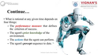Continue…
• What is rational at any given time depends on
four things:
– The performance measure that defines
the criterion of success.
– The agent's prior knowledge of the
environment.
– The actions that the agent can perform.
– The agent's percept sequence to date.
15Intelligent Agents |Amar Jukuntla
 
