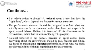 Continue…
• But, which action to choose? A rational agent is one that does the
"right thing", which depends on the performance measure.
• The performance measure should be designed to reflect what one
actually wants in the environment, rather than how one suspects the
agent should behave. Define it in terms of effects of actions on the
environment, rather than in terms of the agent's program.
• Rational behavior is not perfect, because an agent cannot know
everything about the environment, including past, present, and future.
We focus on maximizing expected performance, given what we know
about probabilities of things happening in the environment.
16Intelligent Agents |Amar Jukuntla
 