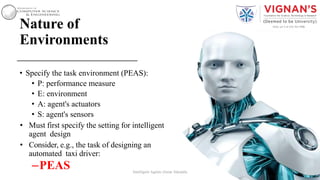 Nature of
Environments
• Specify the task environment (PEAS):
• P: performance measure
• E: environment
• A: agent's actuators
• S: agent's sensors
• Must first specify the setting for intelligent
agent design
• Consider, e.g., the task of designing an
automated taxi driver:
–PEAS 17Intelligent Agents |Amar Jukuntla
 