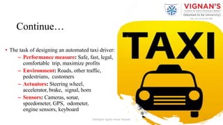 Continue…
• The task of designing an automated taxi driver:
– Performance measure: Safe, fast, legal,
comfortable trip, maximize profits
– Environment: Roads, other traffic,
pedestrians, customers
– Actuators: Steering wheel,
accelerator, brake, signal, horn
– Sensors: Cameras, sonar,
speedometer, GPS, odometer,
engine sensors, keyboard
18Intelligent Agents |Amar Jukuntla
 