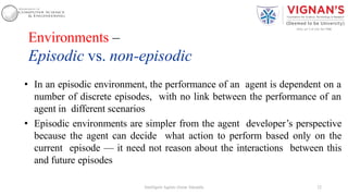 Environments –
Episodic vs. non-episodic
• In an episodic environment, the performance of an agent is dependent on a
number of discrete episodes, with no link between the performance of an
agent in different scenarios
• Episodic environments are simpler from the agent developer’s perspective
because the agent can decide what action to perform based only on the
current episode — it need not reason about the interactions between this
and future episodes
22Intelligent Agents |Amar Jukuntla
 