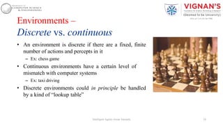 Environments –
Discrete vs. continuous
• An environment is discrete if there are a fixed, finite
number of actions and percepts in it
– Ex: chess game
• Continuous environments have a certain level of
mismatch with computer systems
– Ex: taxi driving
• Discrete environments could in principle be handled
by a kind of “lookup table”
24Intelligent Agents |Amar Jukuntla
 