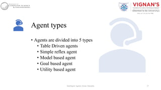 Agent types
• Agents are divided into 5 types
• Table Driven agents
• Simple reflex agent
• Model based agent
• Goal based agent
• Utility based agent
27Intelligent Agents |Amar Jukuntla
 