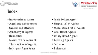 Index
• Introduction to Agent
• Agent and Environment
• Sensors and effectors
• Autonomy in Agents
• Rationality
• Nature of Environment
• The structure of Agents
• Intelligent Agent types
• Table Driven Agent
• Simple Reflex Agents
• Model Based reflex Agents
• Goal Based Agents
• Utility Based Agents
• Learning Agents
• Scenario
• References
3Intelligent Agents |Amar Jukuntla
 