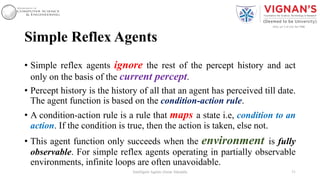 Simple Reflex Agents
• Simple reflex agents ignore the rest of the percept history and act
only on the basis of the current percept.
• Percept history is the history of all that an agent has perceived till date.
The agent function is based on the condition-action rule.
• A condition-action rule is a rule that maps a state i.e, condition to an
action. If the condition is true, then the action is taken, else not.
• This agent function only succeeds when the environment is fully
observable. For simple reflex agents operating in partially observable
environments, infinite loops are often unavoidable.
31Intelligent Agents |Amar Jukuntla
 