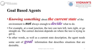 Goal Based Agents
•Knowing something about the current state of the
environment is not always enough to decide what to do.
• For example, at a road junction, the taxi can turn left, turn right, or go
straight on. The correct decision depends on where the taxi is trying to
get to.
• In other words, as well as a current state description, the agent needs
some sort of goal information that describes situations that are
desirable.
37Intelligent Agents |Amar Jukuntla
 